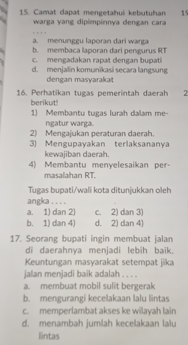 Camat dapat mengetahui kebutuhan 19
warga yang dipimpinnya dengan cara
、 .
a. menunggu laporan dari warga
b. membaca laporan dari pengurus RT
c. mengadakan rapat dengan bupati
d. menjalin komunikasi secara langsung
dengan masyarakat
16. Perhatikan tugas pemerintah daerah 2
berikut!
1) Membantu tugas lurah dalam me-
ngatur warga.
2) Mengajukan peraturan daerah.
3) Mengupayakan terlaksananya
kewajiban daerah.
4) Membantu menyelesaikan per-
masalahan RT.
Tugas bupati/wali kota ditunjukkan oleh
angka . . . .
a. 1) dan 2) c. 2) dan 3)
b. 1) dan 4) d. 2) dan 4)
17. Seorang bupati ingin membuat jalan
di daerahnya menjadi lebih baik.
Keuntungan masyarakat setempat jika
jalan menjadi baik adalah . . . .
a. membuat mobil sulit bergerak
b. mengurangi kecelakaan lalu lintas
c. memperlambat akses ke wilayah lain
d. menambah jumlah kecelakaan lalu
lintas