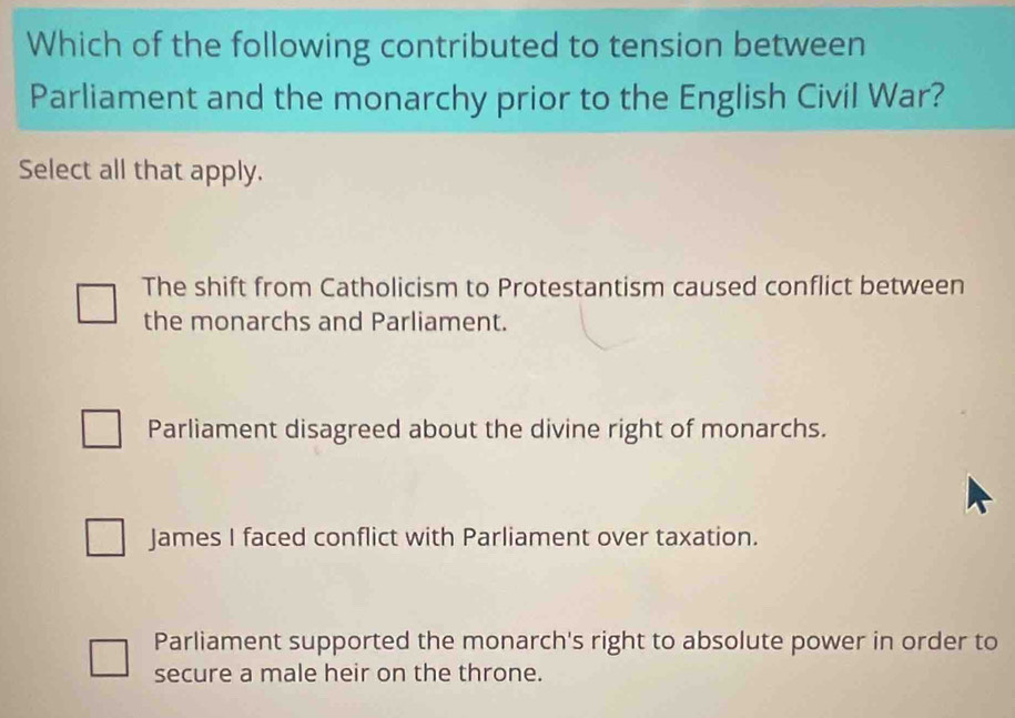 Which of the following contributed to tension between
Parliament and the monarchy prior to the English Civil War?
Select all that apply.
The shift from Catholicism to Protestantism caused conflict between
the monarchs and Parliament.
Parliament disagreed about the divine right of monarchs.
James I faced conflict with Parliament over taxation.
Parliament supported the monarch's right to absolute power in order to
secure a male heir on the throne.