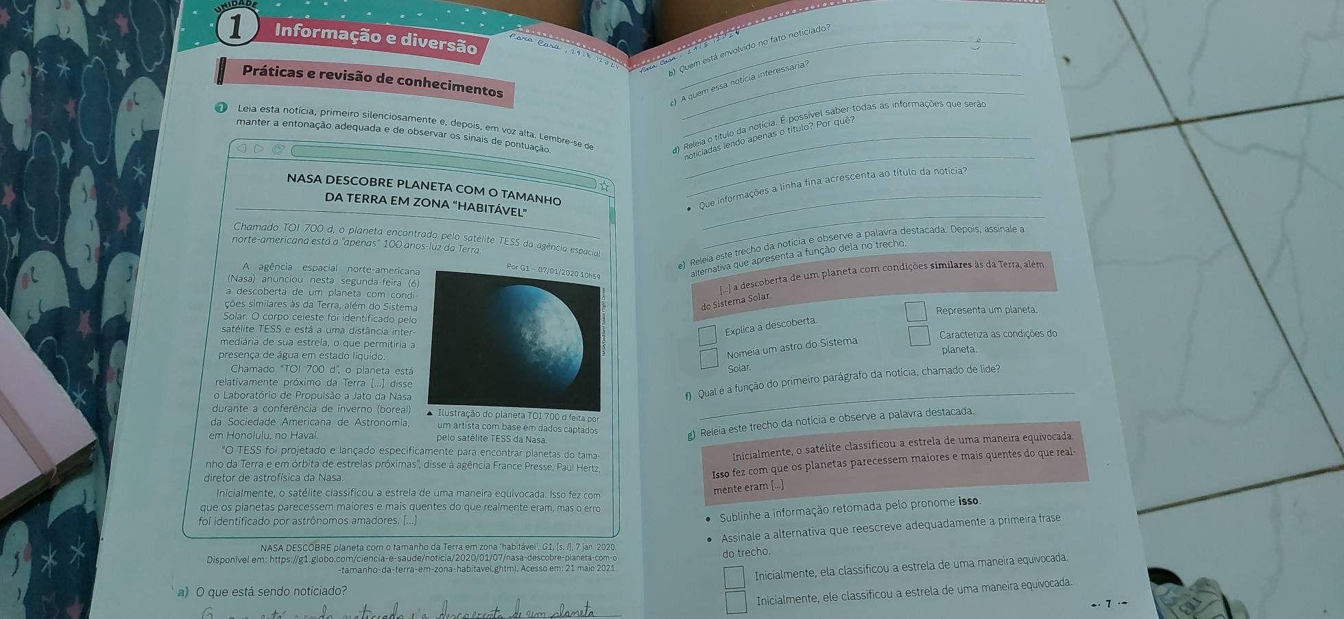 Informação e diversão_
) Quem está envolvido no fato noticiado?
e  n  c  t he  n   
_
Práticas e revisão de conhecimentos_
A quem essa notícia interessaria?
_
Leia esta notícia, primeiro silenciosamente e, depois, em voz alta. Lembre-se de
manter a entonação adequada e de observar os sinais de pontuação_
* Que informações a linha fina acrescenta ao título da notícia
NASA DESCOBRE PLANETA COM O TAMANHO
DA TERRA EM ZONA “HABITÁVEL”
Chamado TOI 700 d, o planeta encontrado pelo satélite TESS da agência espacial
*) Releia este trecho da notícia e observe a palavra destacada. Depois, assinale a
norte-americana está a "apenas" 100 anos-luz da Terra.
_
A agência espacial norte-american
alternativa que apresenta a função dela no trecho.
Nasa) anunciou nesta segunda-feira (6
a descoberta de um planeta com condi
[..] a descoberta de um planeta com condições similares às da Terra, além
ções similares às da Terra, além do Sistema
do Sistema Solar
Solar. O corpo celeste foi identificado pelo Representa um planeta
satélite TESS e está a uma distância inter
Explica a descoberta
mediária de sua estrela, o que permitiria a Caracteriza as condições do
Nomeia um astro do Sistema
presença de água em estado líquido. planeta
Chamado "TOI 700 d', o planeta está
Solar
relativamente próximo da Terra (...) disse
o Laboratório de Propulsão a Jato da Nasa
#) Qual é a função do primeiro parágrafo da notícia, chamado de lide?
durante a conferência de inverno (boreal)A Ilustração do planeta TOI 700 d feita por
_
da Sociedade Americana de Astronomia, um artista com base em dados captados
em Honolulu, no Hava pelo satélite TESS da Nasa
g) Releia este trecho da notícia e observe a palavra destacada.
*O TESS foi projetado e lançado especificamente para encontrar planetas do tama
Inicialmente, o satélite classificou a estrela de uma maneira equivocada
nho da Terra e em órbita de estrelas próximas'', disse à agência France Presse, Paul Hertz
Isso fez com que os planetas parecessem maiores e mais quentes do que real-
Inicialmente, o satélite classificou a estrela de uma maneira equivocada. Isso fez com
mente eram [...]
que os planetas parecessem maiores e mais quentes do que realmente eram, mas o erro
foi identificado por astrônomos amadores.
Sublinhe a informação retomada pelo pronome isso.
Assinale a alternativa que reescreve adequadamente a primeira frase
NASA DESCOBRE planeta com o tamanho da Terra em zona ‘habitável'. G1, (s. /), 7 jan. 2020
Disponível em: https://g1.globo.com/ciencia-e-saude/noticia/2020/01/07/nasa-descobre-planeta-com-o do trecho.
-tamanho-da-terra-em-zona-habitavel.ghtml. Acesso em: 21 maio 2021
Inicialmente, ela classificou a estrela de uma maneira equivocada.
a) O que está sendo noticiado?
Inicialmente, ele classificou a estrela de uma maneira equivocada.
- 7 ·