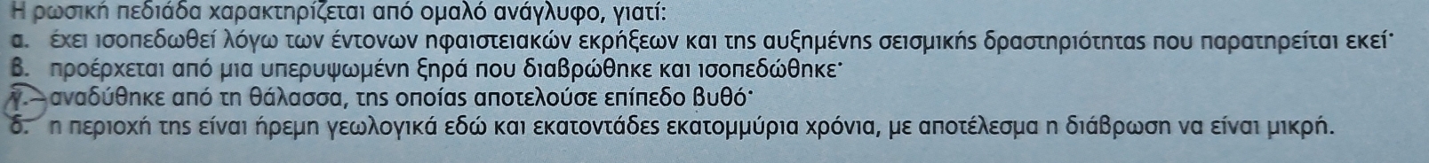 Η ρρωνρσική πεδιάδα καρακτηρίζεται από ομαλό ανάγλυφο, γιατί:
αυ ρ έκει Ισοπεδωθεί λόγω των έντονων ηφαιστειακών εκρήξεων και της αυξημένης σεισμικής δραστηριότητας που παρατηρείται εκείν
Β. προέρκεται από μια υπερυψωμένη ξηρά που διαβρώθηκε και ισοπεδώθηκε
V αναδύθηκε από τη θάλασσα, τηs οποίας αποτελούσε επίπεδο βυθό:
δ.ση περιοκή της είναι ήρεμη γεωλογικά εδώ και εκατοντάδες εκατομμύρια κρόνια, με αποτέλεσμα η διάβρωση να είναι μικρή.