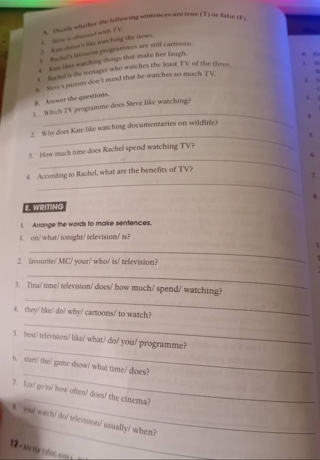 Decide whether the following sentences are true CF) or false (F).
1. Steve is obsessed with TV
2 Kare doesn't like watching the news.
1. Rachel's favourite programmes are still cartoons.
4. Kate likes watching things that make her laugh.
a C
s Rachel is the teenager who watches the least TV of the three.. %
2 1
8. Sieve's parents don’t mind that he watches so much TV
B. Answer the questions.
1. Which TV programme does Steve like watching?
3. 1
_
4
2. Why does Kate like watching documentaries on wildlife?
_5.
_
3. How much time does Rachel spend watching TV?
6.
_
4. According to Rachel, what are the benefits of TV?
7.
8.
E. WRITING
I. Arrange the words to make sentences.
1. on/ what/ tonight/ television/ is?
_
2. favourite/ MC/ your/ who/ is/ television?
I
_
_
3. Tina/ time/ television/ does/ how much/ spend/ watching?
_
4. they/ like/ do/ why/ cartoons/ to watch?
_
5. best/ television/ like/ what/ do/ you/ programme?
_
6. start/ the/ game show/ what time/ does?
_
7. Liz/ go to/ how often/ does/ the cinema?
_
B. you/ watch/ do/ television/ usually/ when?
12 -Bm tp TiếNg ANH G7