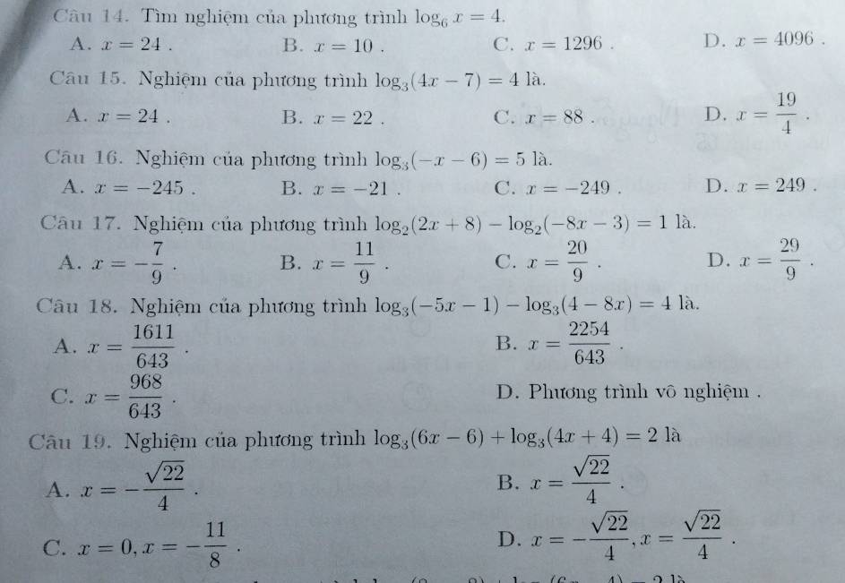 Tìm nghiệm của phương trình log _6x=4.
A. x=24. B. x=10. C. x=1296. D. x=4096. 
Câu 15. Nghiệm của phương trình log _3(4x-7)=41a.
A. x=24. B. x=22. C. x=88. D. x= 19/4 . 
Câu 16. Nghiệm của phương trình log _3(-x-6)=51a.
A. x=-245. B. x=-21. C. x=-249. D. x=249. 
Câu 17. Nghiệm của phương trình log _2(2x+8)-log _2(-8x-3)=11lambda.
A. x=- 7/9 . x= 11/9 . x= 20/9 . x= 29/9 . 
B.
C.
D.
Câu 18. Nghiệm của phương trình log _3(-5x-1)-log _3(4-8x)=41lambda.
A. x= 1611/643 . x= 2254/643 . 
B.
C. x= 968/643 . D. Phương trình vô nghiệm .
Câu 19. Nghiệm của phương trình log _3(6x-6)+log _3(4x+4)=21a
A. x=- sqrt(22)/4 . x= sqrt(22)/4 . 
B.
C. x=0, x=- 11/8 . D. x=- sqrt(22)/4 , x= sqrt(22)/4 .