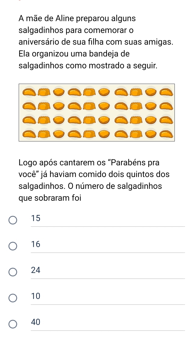 A mãe de Aline preparou alguns
salgadinhos para comemorar o
aniversário de sua filha com suas amigas.
Ela organizou uma bandeja de
salgadinhos como mostrado a seguir.
Logo após cantarem os “Parabéns pra
você" já haviam comido dois quintos dos
salgadinhos. O número de salgadinhos
que sobraram foi
15
16
24
10
40