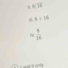 1 beginarrayr 8encloselongdiv 16endarray
1. 8/ 16
IV.  8/16 
and Il only