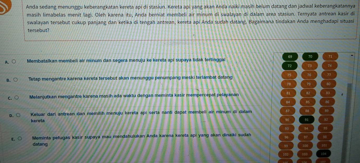 Anda sedang menunggu keberangkatan kereta api di stasiun. Kereta api yang akan Anda naiki masih belum datang dan jadwal keberangkatannya
masih limabelas menit lagi. Oleh karena itu, Anda berniat membeli air minum di swalayan di dalam area stasiun. Ternyata antrean kasir di
swalayan tersebut cukup panjang dan ketika di tengah antrean, kereta api Anda sudah datang. Bagaimana tindakan Anda menghadapi situasi
tersebut?
69 70 71
A. Membatalkan membeli air minum dan segera menuju ke kereta api supaya tidak tertinggal
72 73 74
B. Tetap mengantre karena kereta tersebut akan menunggu penumpang meski terlambat datang
75 76 77
78 79 80
C. Melanjutkan mengantre karena masih ada waktu dengan meminta kasir mempercepat pelayanan
81 82 83 1
84 85 86
D. Keluar dari antrean dan memilih menuju kereta api serta nanti dapat membeli air minum di dalam 87 88 89
kereta 90 91 92
93 94 95
E. Meminta petugas kasir supaya mau mendahulukan Anda karena kereta api yang akan dinaiki sudah
96 97 98
datang 100 101
99
102 103 104
107