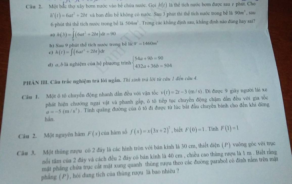 Một bắc thợ xây bơm nước vào bể chứa nước. Gọi h(t) là thể tích nước bơm được sau 7 phút. Cho
h'(t)=6at^2+2bt và ban đầu bể không có nước. Sau 3 phút thì thể tích nước trong bể là 90m^3 , sau
6 phút thì thể tích nước trong bề là 504m^3. Trong các khẳng định sau, khẳng định nào đúng hay sai?
a) h(3)=∈tlimits _0^(3(6at^2)+2bt)dt=90
b) Sau 9 phút thể tích nước trong bể la:V=1460m^3
c) h(t)=∈t (6at^2+2bt)dt
d) a, b là nghiệm của hệ phương trình beginarrayl 54a+9b=90 432a+36b=504endarray.
PHÀN III. Câu trắc nghiệm trã lời ngắn. Thí sinh trả lời từ câu 1 đến câu 4.
Câu 1. Một ô tô chuyển động nhanh dần đều với vận tốc v(t)=2t-3(m/s) Đi được 9 giây người lái xe
phát hiện chướng ngại vật và phanh gấp, ô tô tiếp tục chuyền động chậm dần đều với gia tốc
a=-5(m/s^2). Tính quãng đường của ô tô đi được từ lúc bắt đầu chuyển bánh cho đến khi dừng
hần.
Câu 2. Một nguyên hàm F(x) của hàm số f(x)=x(3x+2)^2 , biết F(0)=1. Tinh F(1)=1
Câu 3. Một thủng rượu có 2 đáy là các hình tròn với bán kính là 30 cm, thiết diện (P) vuông góc với trục
nổi tâm của 2 đáy và cách đều 2 đáy có bán kính là 40 cm , chiều cao thùng rượu là 1 m . Biết rằng
mặt phẳng chứa trục cắt mặt xung quanh thùng rượu theo các đường parabol có đinh nằm trên mặt
phẳng (P), hói dung tích của thùng rượu là bao nhiêu ?