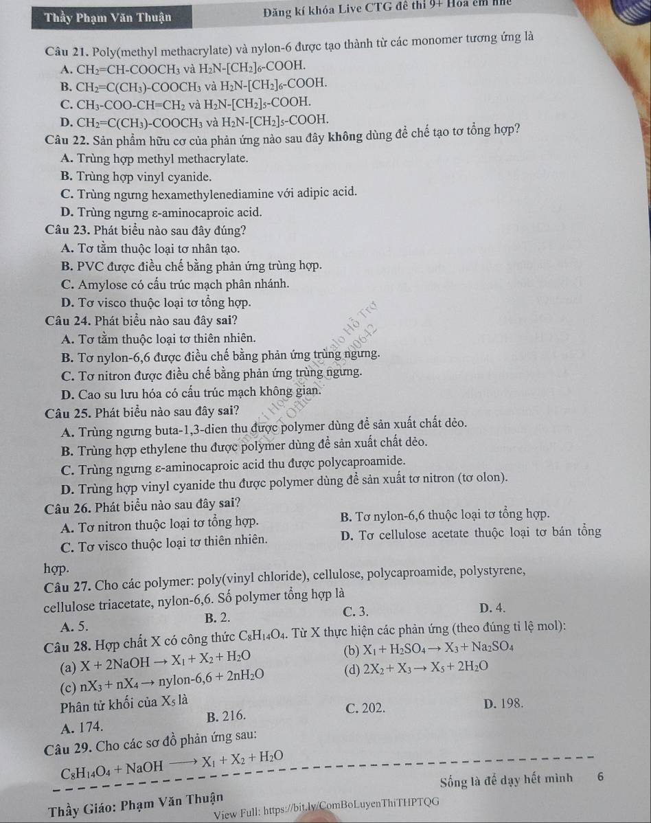 Thầy Phạm Văn Thuận Đăng kí khóa Live CTG đê thi 9+ Hoa em nế
Câu 21. Poly(methyl methacrylate) và nylon-6 được tạo thành từ các monomer tương ứng là
A. CH_2=CH-COOCH_3 và H_2N-[CH_2]_6-COOH.
B. CH_2=C(CH_3)-COOCH_3 và H_2N-[CH_2]_6-COOH.
C. CH_3-COO-CH=CH_2 và H_2N-[CH_2]_5-COOH.
D. CH_2=C(CH_3)-COOCH_3 và H_2N-[CH_2]_5-COOH.
Câu 22. Sản phẩm hữu cơ của phản ứng nào sau đây không dùng để chế tạo tơ tổng hợp?
A. Trùng hợp methyl methacrylate.
B. Trùng hợp vinyl cyanide.
C. Trùng ngưng hexamethylenediamine với adipic acid.
D. Trùng ngưng ε-aminocaproic acid.
Câu 23. Phát biểu nào sau đây đúng?
A. Tơ tầm thuộc loại tơ nhân tạo.
B. PVC được điều chế bằng phản ứng trùng hợp.
C. Amylose có cấu trúc mạch phân nhánh.
D. Tơ visco thuộc loại tơ tổng hợp.
Câu 24. Phát biểu nào sau đây sai?
A. Tơ tằm thuộc loại tơ thiên nhiên.
B. Tơ nylon-6,6 được điều chế bằng phản ứng trùng ngưng.
C. Tơ nitron được điều chế bằng phản ứng trùng ngưng.
D. Cao su lưu hóa có cấu trúc mạch không gian.
Câu 25. Phát biểu nào sau đây sai?
A. Trùng ngưng buta-1,3-dien thu được polymer dùng để sản xuất chất dèo.
B. Trùng hợp ethylene thu được polymer dùng để sản xuất chất dẻo.
C. Trùng ngưng ε-aminocaproic acid thu được polycaproamide.
D. Trùng hợp vinyl cyanide thu được polymer dùng để sản xuất tơ nitron (tơ olon).
Câu 26. Phát biểu nào sau đây sai?
A. Tơ nitron thuộc loại tơ tổng hợp. B. Tơ nylon-6,6 thuộc loại tơ tổng hợp.
C. Tơ visco thuộc loại tơ thiên nhiên. D. Tơ cellulose acetate thuộc loại tơ bán tổng
hợp.
Câu 27. Cho các polymer: poly(vinyl chloride), cellulose, polycaproamide, polystyrene,
cellulose triacetate, nylon-6,6. Số polymer tổng hợp là
C. 3. D. 4.
A. 5. B. 2.
Câu 28. Hợp chất X có công thức C_8H_14O_4. Từ X thực hiện các phản ứng (theo đúng tỉ lệ mol):
(a) X+2NaOHto X_1+X_2+H_2O
(b) X_1+H_2SO_4to X_3+Na_2SO_4
(c) nX_3+nX_4to nylon-6,6+2nH_2O
(d) 2X_2+X_3to X_5+2H_2O
Phân tử khối của X_5la D. 198.
A. 174. B. 216.
C. 202.
Câu 29. Cho các sơ đồ phản ứng sau:
C_8H_14O_4+NaOHto X_1+X_2+H_2O
Sống là đế dạy hết mình 6
Thầy Giáo: Phạm Văn Thuận
View Full: https://bit.ly/ComBoLuyenThiTHPTQG
