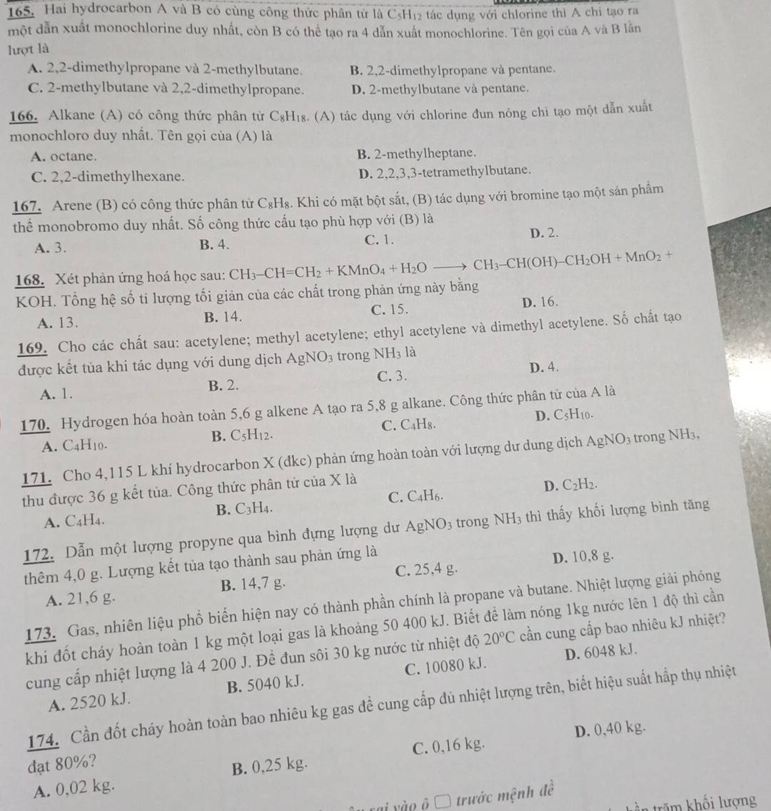 Hai hydrocarbon A và B có cùng công thức phân tử là CsH (1) e tác dụng với chlorine thì A chỉ tạo ra
một dẫn xuất monochlorine duy nhất, còn B có thể tạo ra 4 dẫn xuất monochlorine. Tên gọi của A và B lằn
lượt là
A. 2,2-dimethylpropane và 2-methylbutane. B. 2,2-dimethylpropane và pentane.
C. 2-methylbutane và 2,2-dimethylpropane. D. 2-methylbutane và pentane.
166. Alkane (A) có công thức phân tử C_8H_18. (A) tác dụng với chlorine đun nóng chi tạo một dẫn xuất
monochloro duy nhất. Tên gọi của (A) là
A. octane. B. 2-methylheptane.
C. 2,2-dimethylhexane. D. 2,2,3,3-tetramethylbutane.
167. Arene (B) có công thức phân tử C_8H_8. Khi có mặt bột sắt, (B) tác dụng với bromine tạo một sản phẩm
thể monobromo duy nhất. Số công thức cấu tạo phù hợp với (B) là
A. 3. B. 4. C. 1. D. 2.
168. Xét phản ứng hoá học sau: CH_3-CH=CH_2+KMnO_4+H_2Oto CH_3-CH(OH)-CH_2OH+MnO_2 +
KOH. Tổng hệ số tỉ lượng tối giản của các chất trong phản ứng này bằng
A. 13. B. 14. C. 15. D. 16.
169. Cho các chất sau: acetylene; methyl acetylene; ethyl acetylene và dimethyl acetylene. Số chất tạo
được kết tủa khi tác dụng với dung dịch AgNO_3 trong NH₃ là
A. 1. B. 2. C. 3.
D. 4.
170. Hydrogen hóa hoàn toàn 5,6 g alkene A tạo ra 5,8 g alkane. Công thức phân tử của A là
C.
A. C4H10. B. C5H12. C_4H_8. D. C5H10.
171. Cho 4,115 L khí hydrocarbon X (đkc) phản ứng hoàn toàn với lượng dư dung dịch AgNO_3 trong NH3,
thu được 36 g kết tủa. Công thức phân tử của X là
C.( _4H D. C_2H_2.
B. C_3H_4.
A. C4H4.
172. Dẫn một lượng propyne qua bình đựng lượng dư AgNO_3 trong NH_3 thì thấy khối lượng bình tăng
thêm 4,0 g. Lượng kết tủa tạo thành sau phản ứng là
C. 25,4 g.
A. 21,6 g. B. 14,7 g. D. 10,8 g.
173. Gas, nhiên liệu phổ biến hiện nay có thành phần chính là propane và butane. Nhiệt lượng giải phóng
khi đốt cháy hoàn toàn 1 kg một loại gas là khoảng 50 400 kJ. Biết để làm nóng 1kg nước lên 1 độ thì cần
cung cấp nhiệt lượng là 4 200 J. Để đun sôi 30 kg nước từ nhiệt độ 20°C cần cung cấp bao nhiêu kJ nhiệt?
D. 6048 kJ.
A. 2520 kJ. B. 5040 kJ. C. 10080 kJ.
174. Cần đốt cháy hoàn toàn bao nhiêu kg gas để cung cấp đủ nhiệt lượng trên, biết hiệu suất hấp thụ nhiệt
D. 0,40 kg.
đạt 80%?
A. 0,02 kg. B. 0,25 kg. C. 0,16 kg.
ai vào ô Ô trước mệnh đề
t  răm khối lượng