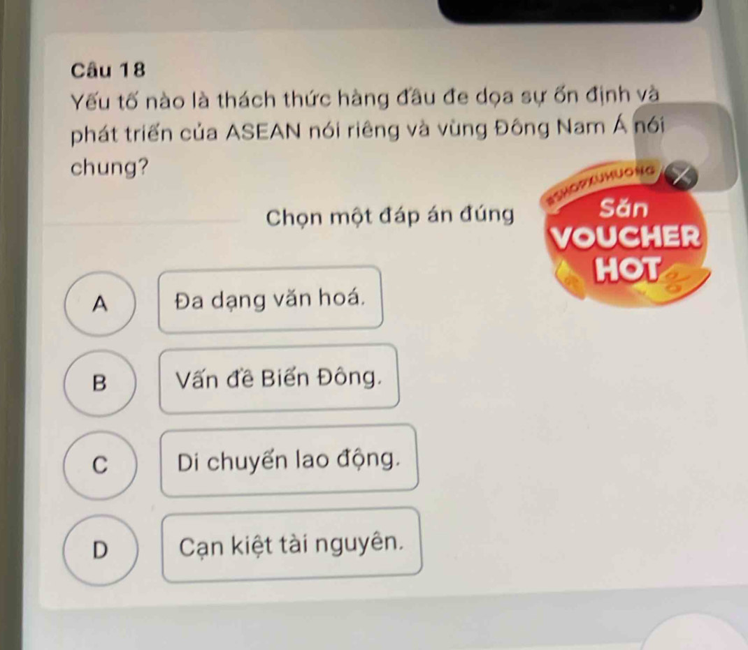 Yếu tố nào là thách thức hàng đầu đe dọa sự ốn định và
phát triển của ASEAN nói riêng và vùng Đông Nam Á nói
chung?
SSMopxuMuONG
Chọn một đáp án đúng
Sǎn
VOUCHER
HOT
A Đa dạng văn hoá.
B Vấn đề Biến Đông.
C Di chuyển lao động.
D Cạn kiệt tài nguyên.