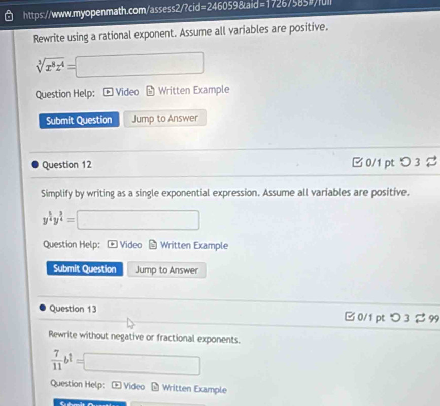 =2460598taid= 
Rewrite using a rational exponent. Assume all variables are positive.
sqrt[3](x^8z^4)= =□ 
Question Help: Video Written Example 
Submit Question Jump to Answer 
Question 12 B 0/1 pt つ 3 % 
Simplify by writing as a single exponential expression. Assume all variables are positive.
y^(frac 5)4y^(frac 3)4=□
Question Help: Video Written Example 
Submit Question Jump to Answer 
Question 13 B 0/1 pt つ 3 %99 
Rewrite without negative or fractional exponents.
 7/11 b^(frac 2)3=□
Question Help: Video Written Example