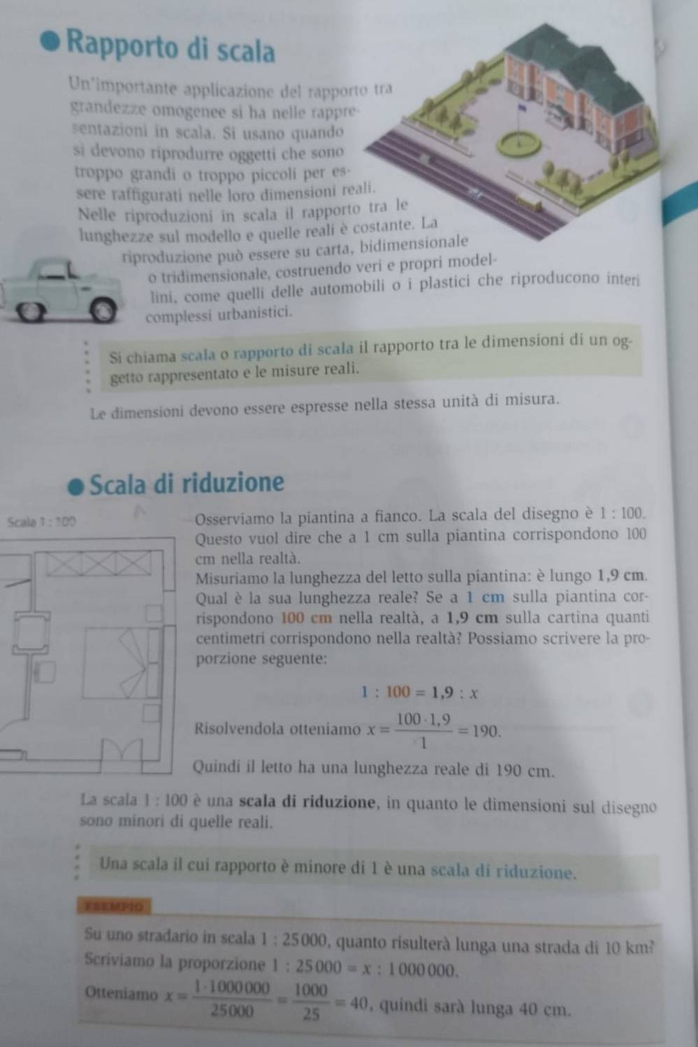 Rapporto di scala
Un'importante applicazione del rappo
grandezze omogenee si ha nelle rappr
sentazioni in scala. Si usano quando
si devono riprodurre oggetti che sono
troppo grandi o troppo piccoli per es
sere raffigurati nelle loro dimensioni r
Nelle riproduzioni in scala il rappor
lunghezze sul modello e quelle reali è
riproduzione può essere su carta, bidimensionale
o tridimensionale, costruendo veri e propri model-
lini, come quelli delle automobili o i plastici che riproducono interi
0 complessi urbanistici.
Si chiama scala o rapporto di scala il rapporto tra le dimensioni di un og-
getto rappresentato e le misure reali.
Le dimensioni devono essere espresse nella stessa unità di misura.
Scala di riduzione
Scala 1:100 Osserviamo la piantina a fianco. La scala del disegno è 1:100.
Questo vuol dire che a 1 cm sulla piantina corrispondono 100
cm nella realtà.
Misuriamo la lunghezza del letto sulla piantina: è lungo 1,9 cm.
Qual è la sua lunghezza reale? Se a 1 cm sulla piantina cor-
rispondono 100 cm nella realtà, a 1,9 cm sulla cartina quanti
centimetri corrispondono nella realtà? Possiamo scrivere la pro-
porzione seguente:
1:100=1,9:x
Risolvendola otteniamo x= (100· 1,9)/1 =190.
Quindi il letto ha una lunghezza reale di 190 cm.
La scala 1:100 è una scala di riduzione, in quanto le dimensioni sul disegno
sono minori di quelle reali.
Una scala il cui rapporto è minore di 1 è una scala di riduzione.
RSEMPIO
Su uno stradario in scala 1:25000 quanto risulterà lunga una strada di 10 km²
Scriviamo la proporzione 1:25000=x:1000000.
Otteniamo x= 1· 1000000/25000 = 1000/25 =40 , quindi sarà lunga 40 cm.