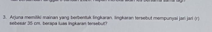 ama sama lagi ? 
3. Arjuna memiliki mainan yang berbentuk lingkaran. lingkaran tersebut mempunyai jari jari (r) 
sebesar 35 cm. berapa luas Ingkaran tersebut?