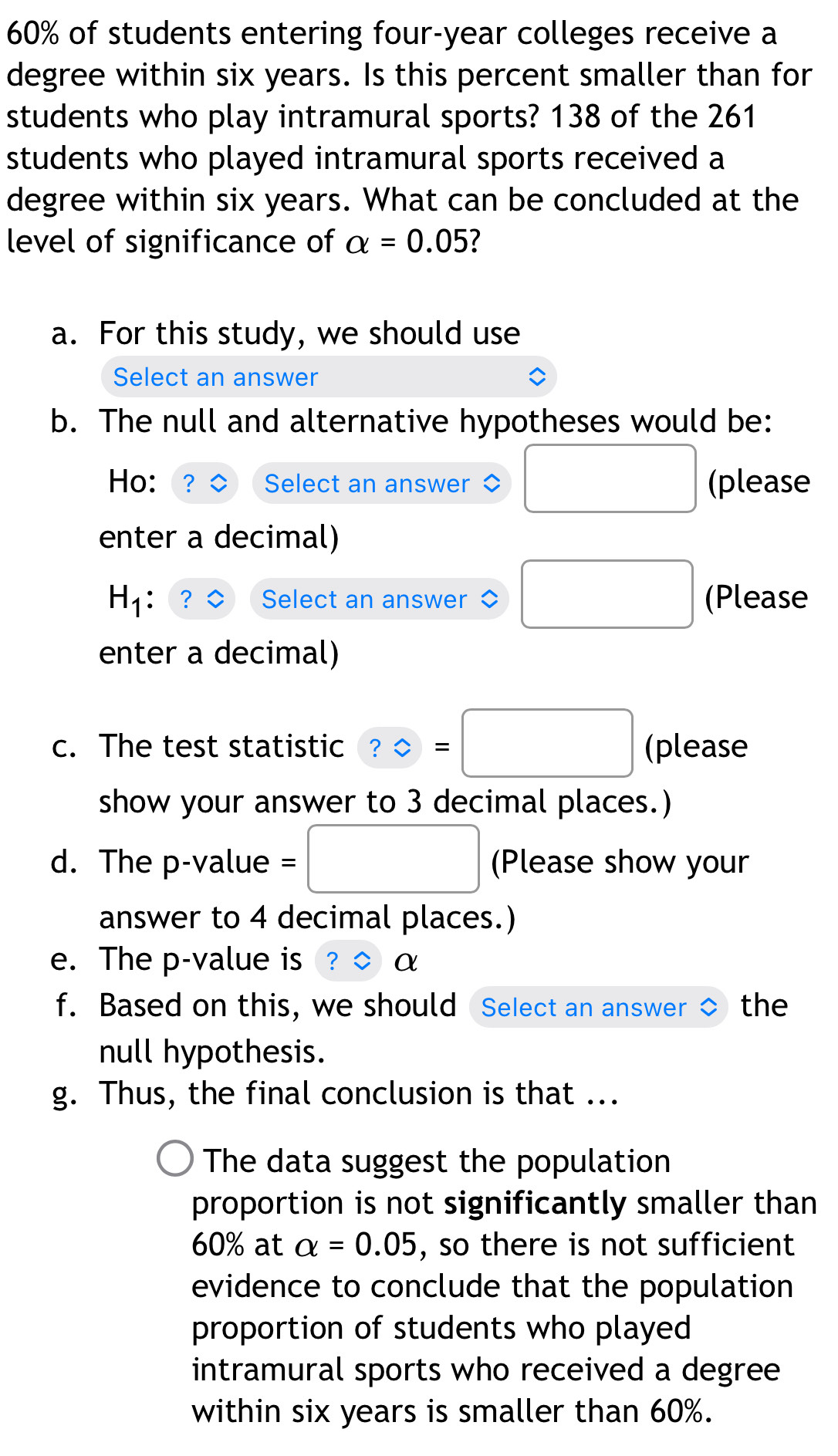 60% of students entering four-year colleges receive a
degree within six years. Is this percent smaller than for
students who play intramural sports? 138 of the 261
students who played intramural sports received a
degree within six years. What can be concluded at the
level of significance of alpha =0.05
a. For this study, we should use
Select an answer
b. The null and alternative hypotheses would be:
Ho: 2 Select an answer ◇ □ (please
enter a decimal)
H_1 Select an answer ◇ □ (Please
enter a decimal)
c. The test statistic ？ = =□ (please
show your answer to 3 decimal places.)
/ 
d. The p-value = (Please show your
answer to 4 decimal places.)
e. The p -value is α
f. Based on this, we should Select an answer the
null hypothesis.
g. Thus, the final conclusion is that ...
The data suggest the population
proportion is not significantly smaller than
60% at alpha =0.05 , so there is not sufficient
evidence to conclude that the population
proportion of students who played
intramural sports who received a degree
within six years is smaller than 60%.