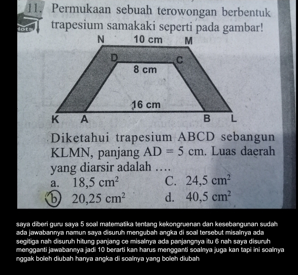 Permukaan sebuah terowongan berbentuk
trapesium samakaki seperti pada gambar!
Diketahui trapesium ABCD sebangun
KLMN, panjang AD=5cm. Luas daerah
yang diarsir adalah …
a. 18,5cm^2 C. 24,5cm^2
b 20, 25cm^2 d. 40, 5cm^2
saya diberi guru saya 5 soal matematika tentang kekongruenan dan kesebangunan sudah
ada jawabannya namun saya disuruh mengubah angka di soal tersebut misalnya ada
segitiga nah disuruh hitung panjang ce misalnya ada panjangnya itu 6 nah saya disuruh
mengganti jawabannya jadi 10 berarti kan harus mengganti soalnya juga kan tapi ini soalnya
nggak boleh diubah hanya angka di soalnya yang boleh diubah