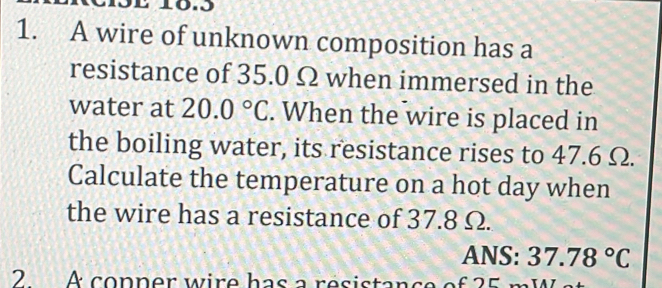 10.3 
1. A wire of unknown composition has a 
resistance of 35.0 Ω when immersed in the 
water at 20.0°C. When the wire is placed in 
the boiling water, its resistance rises to 47.6 Ω. 
Calculate the temperature on a hot day when 
the wire has a resistance of 37.8 Ω. 
ANS: 37.78°C
2 A copner wire has a resistance of 25 m