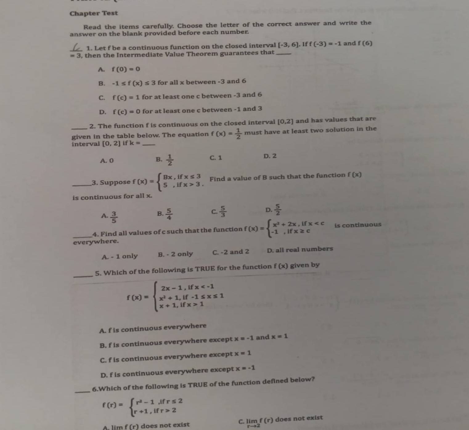 Chapter Test
Read the items carefully. Choose the letter of the correct answer and write the
answer on the blank provided before each number.
_
1. Let f be a continuous function on the closed interval [-3,6] If f(-3)=-1 and f(6)
=3 , then the Intermediate Value Theorem guarantees that_
A. f(0)=0
B. -1≤ f(x)≤ 3 for all x between -3 and 6
C. f(c)=1 for at least one c between -3 and 6
D. f(c)=0 for at least one c between -1 and 3
2. The function f is continuous on the closed interval [0,2] and has values that are
_given in the table below. The equation f(x)= 1/2  must have at least two solution in the
interval [0,2] if k= _
A. 0  1/2  C. 1 D. 2
B.
_3. Suppose f(x)=beginarrayl Bx,ifx≤ 3 5,ifx>3.endarray. Find a value of B such that the function f(x)
is continuous for all x.
B.
A.  3/5   5/4 
D.
C.  5/3   5/2 
_4. Find all values of c such that the function f(x)=beginarrayl x^2+2x,ifx is continuous
everywhere.
A. - 1 only B. - 2 only C. -2 and 2 D. all real numbers
_5. Which of the following is TRUE for the function f(x) given by
f(x)=beginarrayl 2x-1,ifx 1endarray.
A. f is continuous everywhere
B. f is continuous everywhere except x=-1 and x=1
C. f is continuous everywhere except x=1
D. f is continuous everywhere except x=-1
_6.Which of the following is TRUE of the function defined below?
f(r)=beginarrayl r^2-1,ifr≤ 2 r+1,ifr>2endarray.
C.
A. lim f(r) does not exist limlimits _rto 2f(r) does not exist