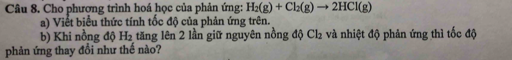 Cho phương trình hoá học của phản ứng: H_2(g)+Cl_2(g)to 2HCl(g)
a) Viết biểu thức tính tốc độ của phản ứng trên. 
b) Khi nồng độ H_2 tăng lên 2 lần giữ nguyên nồng độ Cl_2 và nhiệt độ phản ứng thì tốc độ 
phản ứng thay đổi như thế nào?