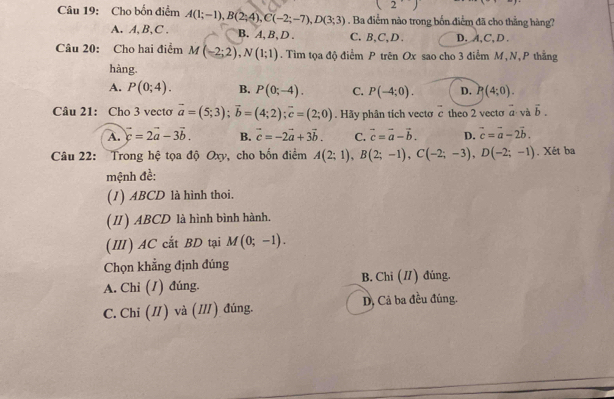 (2) 
Câu 19: Cho bốn điểm A(1;-1), B(2;4), C(-2;-7), D(3;3). Ba điểm nào trong bốn điểm đã cho thẳng hàng?
A. A, B, C. B. A, B 、 D. C. B, C, D. D. A, C, D.
Câu 20: Cho hai điểm M(-2;2), N(1;1). Tìm tọa độ điểm P trên Ox sao cho 3 điểm M, N, P thắng
hàng.
A. P(0;4). B. P(0;-4). C. P(-4;0). D. P(4;0). 
Câu 21: Cho 3 vecto vector a=(5;3); vector b=(4;2); vector c=(2;0). Hãy phân tich vecto c theo 2 vecto vector a và vector b.
A. vector c=2vector a-3vector b. B. vector c=-2vector a+3vector b. C. vector c=vector a-vector b. D. vector c=vector a-2vector b. 
Câu 22: Trong hệ tọa độ Oxy, cho bốn điểm A(2;1), B(2;-1), C(-2;-3), D(-2;-1). Xét ba
mệnh đề:
(1) ABCD là hình thoi.
(II) ABCD là hình bình hành.
(Ⅲ) AC cắt BD tại M(0;-1). 
Chọn khẳng định đúng
A. Chỉ (1) đúng. B. Chi (I) đúng.
C. Chi (I) và (I) đúng. D, Cả ba đều đúng