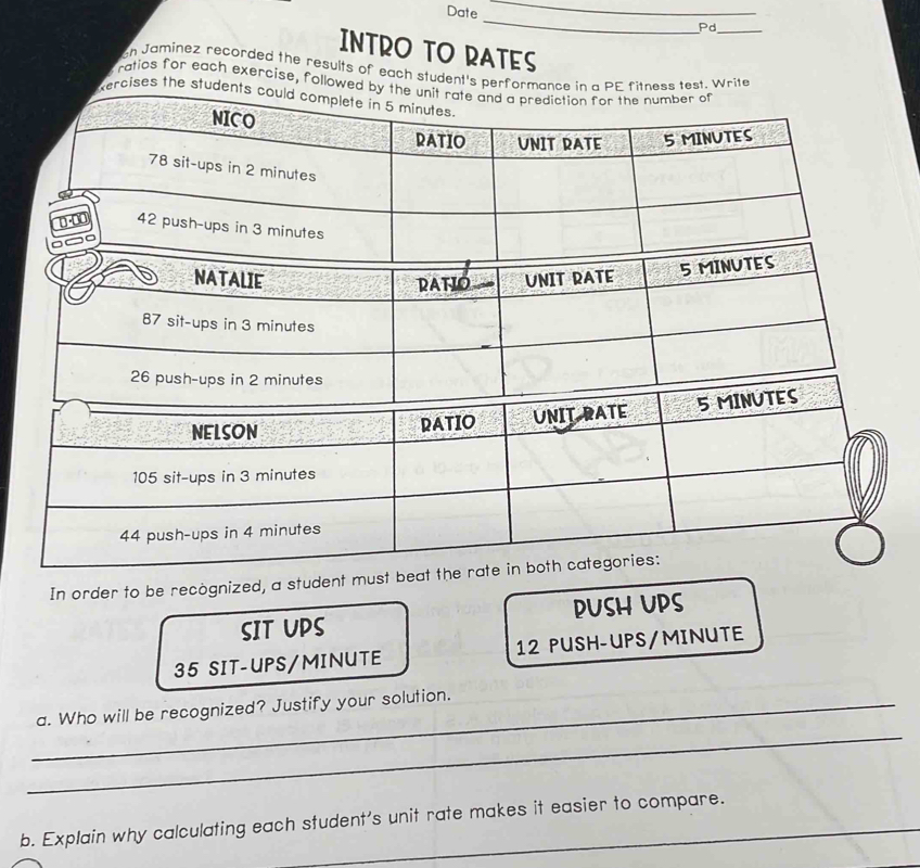 Date _Pd_ 
INTRO TO RATES 
ch Jaminez recorded the results of each student's perforest. Write 
ratios for each exercise, followe 
rcises the stu 
In order to be recognized, a student must beat the rate in 
SIT UPS PUSH UPS
35 SIT-UPS/ MINUTE 12 PUSH-UPS/ MINUTE
_ 
_a. Who will be recognized? Justify your solution. 
b. Explain why calculating each student's unit rate makes it easier to compare.