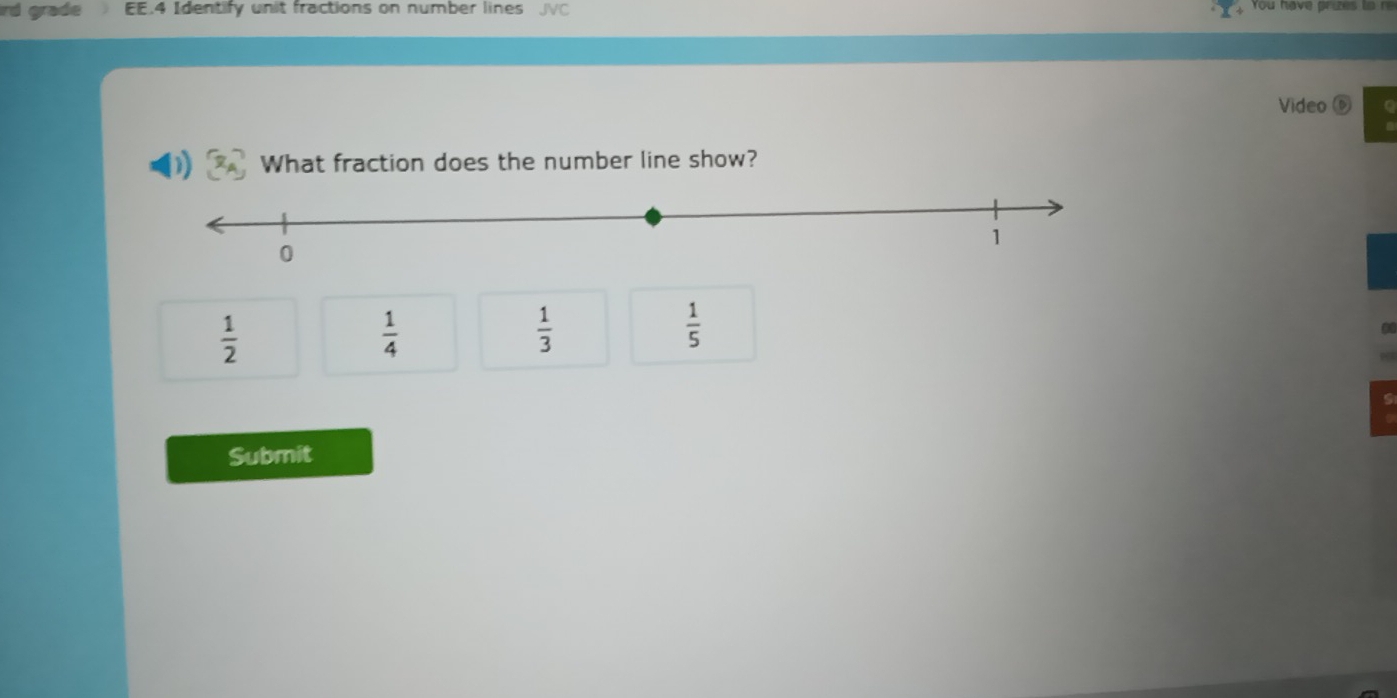 rd grade EE.4 Identify unit fractions on number lines JVC You have prizes to re
Video D
What fraction does the number line show?
 1/2 
 1/4 
 1/3 
 1/5 
Submit