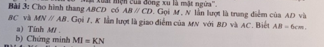 Mặt xuất hiện của đồng xu là mặt ngửa". 
Bài 3: Cho hình thang ABCD có ABparallel CD. Gọi M, N lần lượt là trung điểm của AD và
BC và MNparallel AB. Gọi 7, K lần lượt là giao điểm của MN với BD và AC. Biết AB=6cm. 
a) Tính MI. 
b) Chứng minh MI=KN