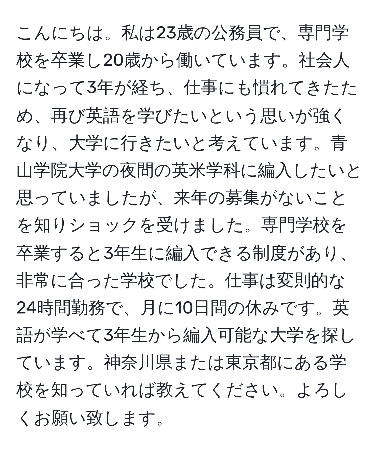 こんにちは。私は23歳の公務員で、専門学校を卒業し20歳から働いています。社会人になって3年が経ち、仕事にも慣れてきたため、再び英語を学びたいという思いが強くなり、大学に行きたいと考えています。青山学院大学の夜間の英米学科に編入したいと思っていましたが、来年の募集がないことを知りショックを受けました。専門学校を卒業すると3年生に編入できる制度があり、非常に合った学校でした。仕事は変則的な24時間勤務で、月に10日間の休みです。英語が学べて3年生から編入可能な大学を探しています。神奈川県または東京都にある学校を知っていれば教えてください。よろしくお願い致します。