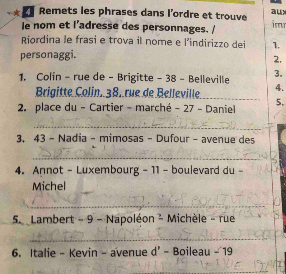 aux 
Z Remets les phrases dans l’ordre et trouve imr 
le nom et l’adresse des personnages. / 
Riordina le frasi e trova il nome e 1' indirizzo dei 1. 
personaggi. 
2. 
1. Colin - rue de - Brigitte - 38 - Belleville 
3. 
Brigitte Colin. 38. rue de Belleville_ 
4. 
2. place du - Cartier - marché -27- Daniel 
5. 
_ 
3. 4 : 3 − Nadia − mimosas - Dufour - avenue des 
_ 
4. Annot - Luxembourg - 11 - boulevard du - 
Michel 
__ 
_ 
5. Lambert - 9 - N 1= apoléon frac 2 Michèle - rue 
_ 
_ 
6. Italie - Kevin - avenue d'-Bo Boileau-19
_