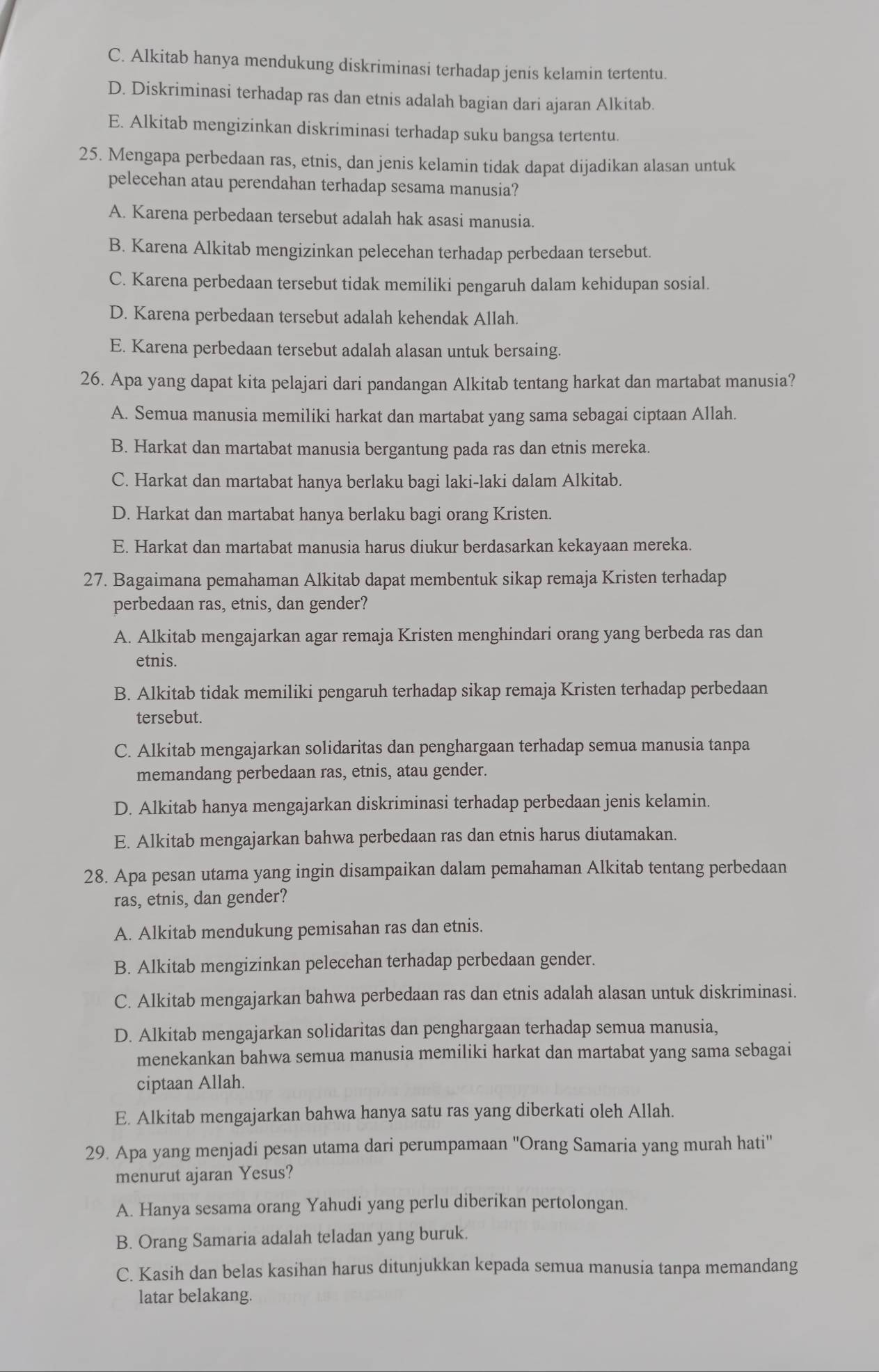 C. Alkitab hanya mendukung diskriminasi terhadap jenis kelamin tertentu.
D. Diskriminasi terhadap ras dan etnis adalah bagian dari ajaran Alkitab.
E. Alkitab mengizinkan diskriminasi terhadap suku bangsa tertentu.
25. Mengapa perbedaan ras, etnis, dan jenis kelamin tidak dapat dijadikan alasan untuk
pelecehan atau perendahan terhadap sesama manusia?
A. Karena perbedaan tersebut adalah hak asasi manusia.
B. Karena Alkitab mengizinkan pelecehan terhadap perbedaan tersebut.
C. Karena perbedaan tersebut tidak memiliki pengaruh dalam kehidupan sosial.
D. Karena perbedaan tersebut adalah kehendak Allah.
E. Karena perbedaan tersebut adalah alasan untuk bersaing.
26. Apa yang dapat kita pelajari dari pandangan Alkitab tentang harkat dan martabat manusia?
A. Semua manusia memiliki harkat dan martabat yang sama sebagai ciptaan Allah.
B. Harkat dan martabat manusia bergantung pada ras dan etnis mereka.
C. Harkat dan martabat hanya berlaku bagi laki-laki dalam Alkitab.
D. Harkat dan martabat hanya berlaku bagi orang Kristen.
E. Harkat dan martabat manusia harus diukur berdasarkan kekayaan mereka.
27. Bagaimana pemahaman Alkitab dapat membentuk sikap remaja Kristen terhadap
perbedaan ras, etnis, dan gender?
A. Alkitab mengajarkan agar remaja Kristen menghindari orang yang berbeda ras dan
etnis.
B. Alkitab tidak memiliki pengaruh terhadap sikap remaja Kristen terhadap perbedaan
tersebut.
C. Alkitab mengajarkan solidaritas dan penghargaan terhadap semua manusia tanpa
memandang perbedaan ras, etnis, atau gender.
D. Alkitab hanya mengajarkan diskriminasi terhadap perbedaan jenis kelamin.
E. Alkitab mengajarkan bahwa perbedaan ras dan etnis harus diutamakan.
28. Apa pesan utama yang ingin disampaikan dalam pemahaman Alkitab tentang perbedaan
ras, etnis, dan gender?
A. Alkitab mendukung pemisahan ras dan etnis.
B. Alkitab mengizinkan pelecehan terhadap perbedaan gender.
C. Alkitab mengajarkan bahwa perbedaan ras dan etnis adalah alasan untuk diskriminasi.
D. Alkitab mengajarkan solidaritas dan penghargaan terhadap semua manusia,
menekankan bahwa semua manusia memiliki harkat dan martabat yang sama sebagai
ciptaan Allah.
E. Alkitab mengajarkan bahwa hanya satu ras yang diberkati oleh Allah.
29. Apa yang menjadi pesan utama dari perumpamaan ''Orang Samaria yang murah hati''
menurut ajaran Yesus?
A. Hanya sesama orang Yahudi yang perlu diberikan pertolongan.
B. Orang Samaria adalah teladan yang buruk.
C. Kasih dan belas kasihan harus ditunjukkan kepada semua manusia tanpa memandang
latar belakang.