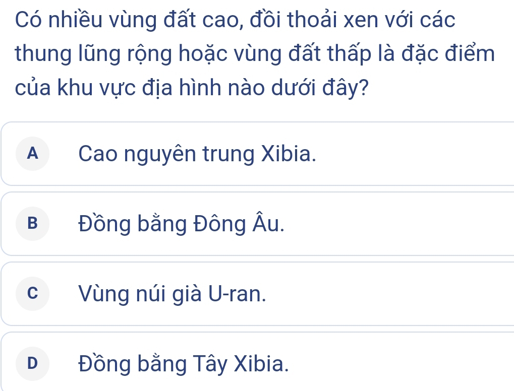 Có nhiều vùng đất cao, đồi thoải xen với các
thung lũng rộng hoặc vùng đất thấp là đặc điểm
của khu vực địa hình nào dưới đây?
A Cao nguyên trung Xibia.
B Đồng bằng Đông Âu.
c Vùng núi già U-ran.
D Đồng bằng Tây Xibia.