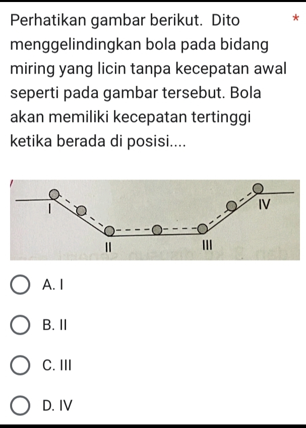 Perhatikan gambar berikut. Dito *
menggelindingkan bola pada bidang
miring yang licin tanpa kecepatan awal
seperti pada gambar tersebut. Bola
akan memiliki kecepatan tertinggi
ketika berada di posisi....
A. I
B. Ⅱ
C. III
D. IV