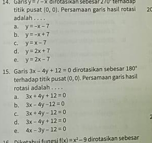 Garis y=7-x dirotasikán sebesar 270° ternadap
titik pusat (0,0). Persamaan garis hasil rotasi 20
adalah . . . .
a. y=-x-7
b. y=-x+7
C. y=x-7
d. y=2x+7
e. y=2x-7
15. Garis 3x-4y+12=0 dirotasikan sebesar 180°
terhadap titik pusat (0,0). Persamaan garis hasil
rotasi adalah . . . .
a. 3x+4y+12=0
b. 3x-4y-12=0
C. 3x+4y-12=0
d. 3x-4y+12=0
e. 4x-3y-12=0
1 iketabui fungsi f(x)=x^2-9 dirotasikan sebesar