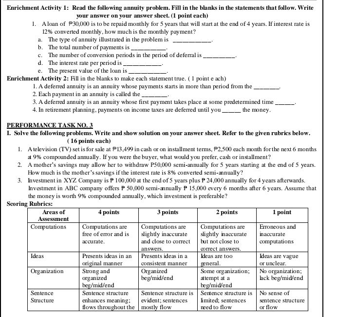 Enrichment Activity 1: Read the following annuity problem. Fill in the blanks in the statements that follow. Write 
your answer on your answer sheet. (1 point each) 
1. A loan of 30,000 is to be repaid monthly for 5 years that will start at the end of 4 years. If interest rate is
12% converted monthly, how much is the monthly payment? 
a. The type of annuity illustrated in the problem is_ 
b. The total number of payments is_ 
c. The number of conversion periods in the period of deferral is_ 
d. The interest rate per period is_ 
e. The present value of the loan is_ _ 
Enrichment Activity 2: Fill in the blanks to make each statement true. ( 1 point e ach) 
1. A deferred annuity is an annuity whose payments starts in more than period from the_ 
2. Each payment in an annuity is called the_ 
3. A deferred annuity is an annuity whose first payment takes place at some predetermined time_ 
4. In retirement planning, payments on income taxes are deferred until you_ the money. 
PERFORMANCE TASK NO. 3 
I. Solve the following problems. Write and show solution on your answer sheet. Refer to the given rubrics below. 
( 16 points each) 
1. A television (TV) set is for sale at P13,499 in cash or on installment terms, 2,500 each month for the next 6 months
a 9% compounded annually. If you were the buyer, what would you prefer, cash or installment? 
2. A mother's savings may allow her to withdraw P50,000 semi-annually for 5 years starting at the end of 5 years. 
How much is the mother's savings if the interest rate is 8% converted semi-annually? 
3. Investment in XYZ Company is P 100,000 at the end of 5 years plus P 24,000 annually for 4 years afterwards. 
Investment in ABC company offers P 50,000 semi-annually P 15,000 every 6 months after 6 years. Assume that 
the money is worth 9% compounded annually, which investment is preferable?