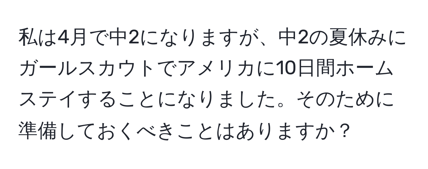 私は4月で中2になりますが、中2の夏休みにガールスカウトでアメリカに10日間ホームステイすることになりました。そのために準備しておくべきことはありますか？