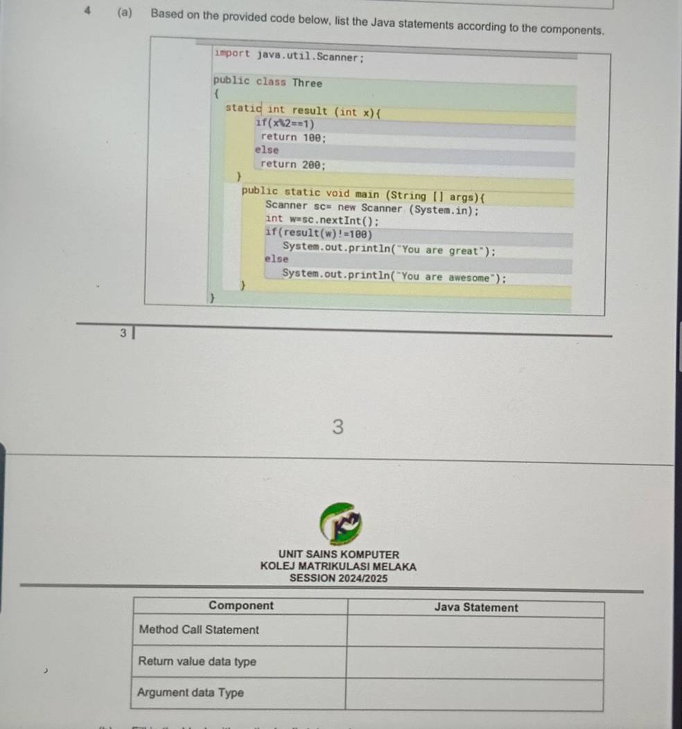 4 (a) Based on the provided code below, list the Java statements according to the components. 
import java.util.Scanner; 
public class Three 
 
static int result (int x)
1f(x% 2==1)
return 100; 
else 
return 200; 
 
public static void main (String [] args) 
Scanner sc= new Scanner (System.in); 
int w=sc.nextInt(); 
if(result (w)!=188)
System.out.println("You are great"); 
else 
System.out.println("You are awesome"); 
 
 
3 
3 
UNIT SAINS KOMPUTER 
KOLEJ MATRIKULASI MELAKA 
SESSION 2024/2025