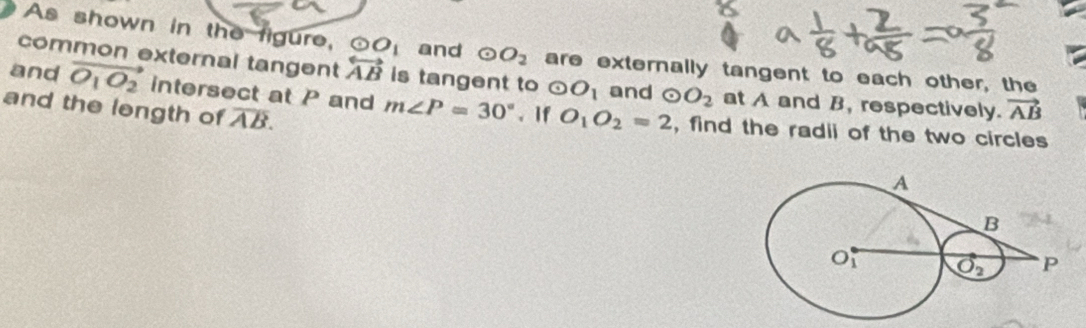 As shown in the figure, odot O_1 and odot O_2 are externally tangent to each other, the
common external tangent overleftrightarrow AB is tangent to odot O_1 and odot O_2 at A and B, respectively. vector AB
and vector O_1O_2 intersect at P and m∠ P=30°. If O_1O_2=2 , find the radii of the two circles
and the length of overline AB.