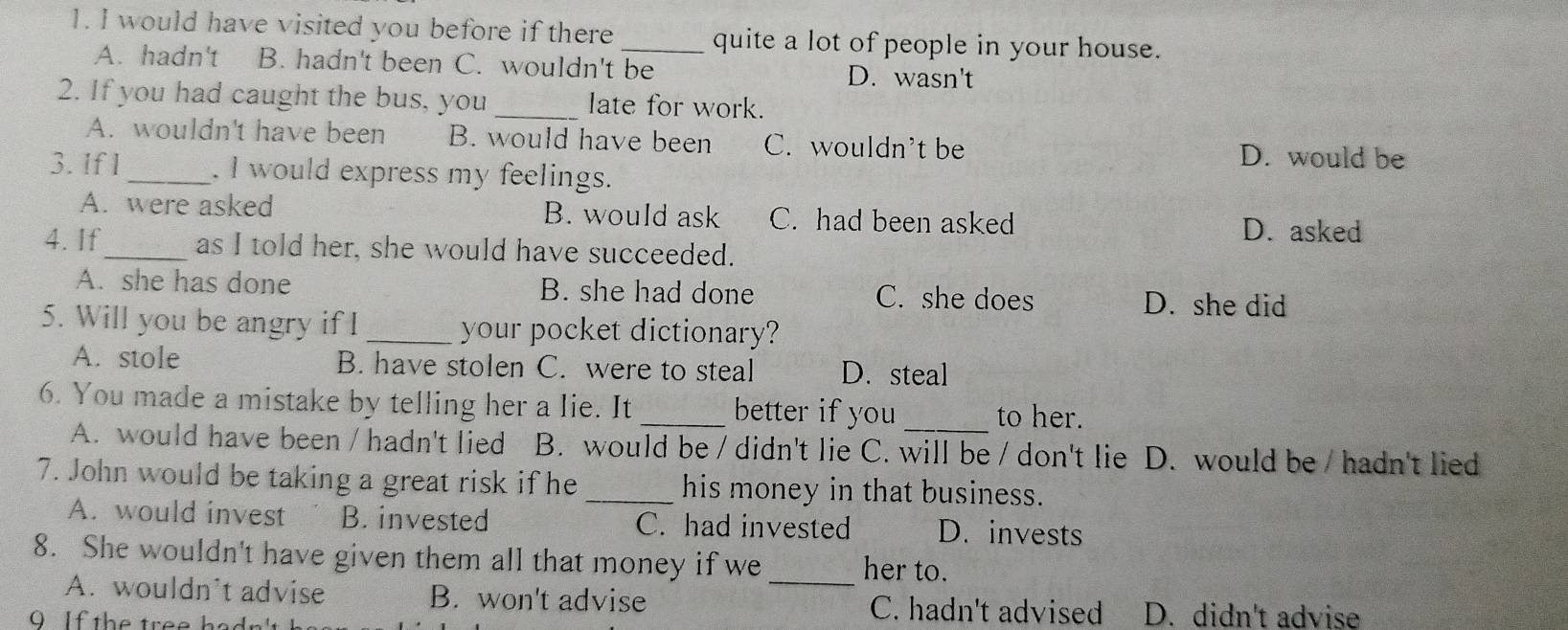 would have visited you before if there _quite a lot of people in your house.
A. hadn't B. hadn't been C. wouldn't be D. wasn't
2. If you had caught the bus, you _late for work.
A. wouldn't have been B. would have been C. wouldn't be D. would be
3. If l_ . I would express my feelings.
A. were asked B. would ask C. had been asked D. asked
4. If_ as I told her, she would have succeeded.
A. she has done B. she had done C. she does D. she did
5. Will you be angry if I _your pocket dictionary?
A. stole B. have stolen C. were to steal D. steal
6. You made a mistake by telling her a lie. It _better if you _to her.
A. would have been / hadn't lied B. would be / didn't lie C. will be / don't lie D. would be / hadn't lied
7. John would be taking a great risk if he _his money in that business.
A. would invest B. invested C. had invested D. invests
8. She wouldn't have given them all that money if we_ her to.
A. wouldn’t advise B. won't advise C. hadn't advised D. didn't advise