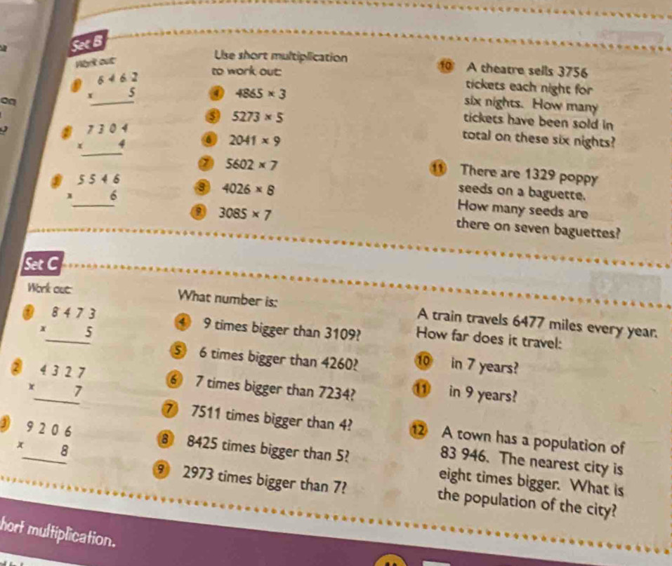 a Set B 
Hbrk out 
Use short multiplication 1 A theatre sells 3756
on beginarrayr 6462 * 5 hline endarray
to work out tickets each night for 
0 4865* 3
six nights. How many
5273* 5
tickets have been sold in
beginarrayr 7304 * 4 hline endarray
2041* 9
total on these six nights?
5602* 7
beginarrayr 5546 * 6 hline endarray
There are 1329 poppy 
seeds on a baguette. 
⑨ 4026* 8 How many seeds are 
0 3085* 7
there on seven baguettes? 
Set C 
Wirk oue What number is: A train travels 6477 miles every year. 
a ④ 9 times bigger than 3109? How far does it travel: 
⑤ 6 times bigger than 4260? 10 in 7 years? 
② beginarrayr _ 84.7 * 5 hline 5 4 beginarrayr 6327 +7 hline endarray endarray  ⑥ 7 times bigger than 7234? ⑪ in 9 years? 
31 beginarrayr 9206 * 8 hline endarray
⑦ 7511 times bigger than 4? 1 A town has a population of 
⑧ 8425 times bigger than 5?
83 946. The nearest city is 
eight times bigger. What is
9 2973 times bigger than 7? the population of the city? 
hort multiplication.