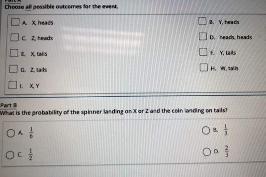 Choose all possible outcomes for the event.
A. X, heads B. Y, heads
C. Z, heads D. heads, heads
E. X, tails F. Y, tails
G. Z, tails H. W, tails
I. X, Y
Part B
What is the probability of the spinner landing on X or Z and the coin landing on tails?
B.
A.  1/6   1/3 
D.
C.  1/2   2/3 