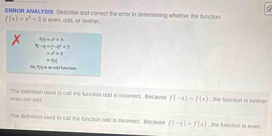 ERROR ANALYSIS Describe and correct the error in determining whether the function
f(x)=x^2+3 is even, odd, or neither.
f(x)=x^2+3
y(-x)=(-x)^2+3
=x^2+3
=f(x)
So, f(x) is an odd function.
The definition used to call the function odd is incorrect. Because f(-x)=f(x)
even nor odd. , the function is neither
The definition used to call the function odd is incorrect. Because f(-x)=f(x) , the function is even.