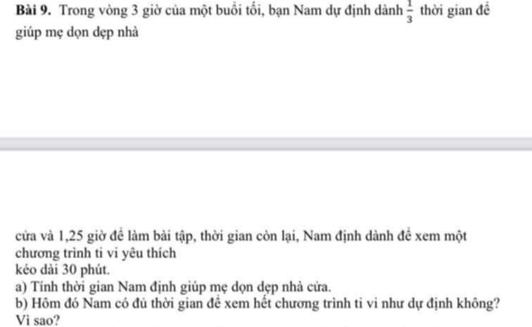 Trong vòng 3 giờ của một buổi tối, bạn Nam dự định dành  1/3  thời gian đề 
giúp mẹ dọn dẹp nhà 
cửa và 1,25 giờ để làm bài tập, thời gian còn lại, Nam định dành đề xem một 
chương trình ti vi yêu thích 
kéo dài 30 phút. 
a) Tính thời gian Nam định giúp mẹ dọn dẹp nhà cửa. 
b) Hôm đó Nam có đủ thời gian đề xem hết chương trình ti vi như dự định không? 
Vì sao?