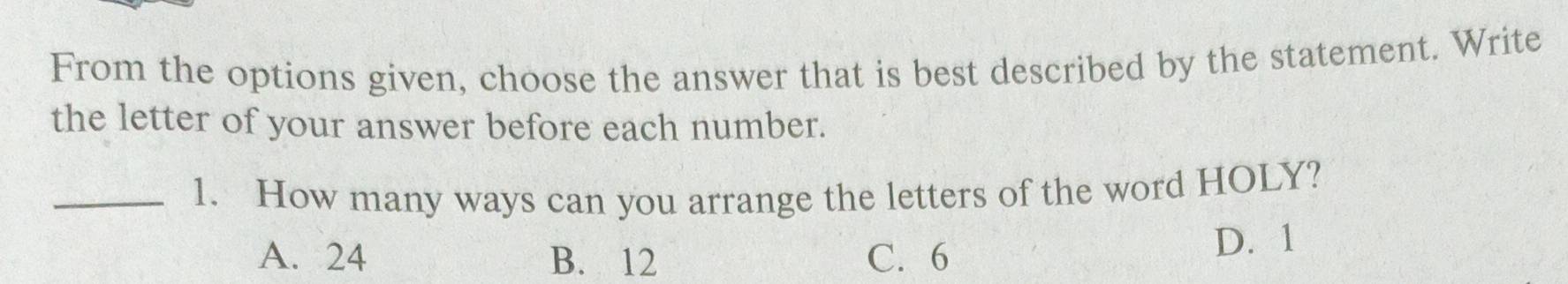 From the options given, choose the answer that is best described by the statement. Write
the letter of your answer before each number.
_1. How many ways can you arrange the letters of the word HOLY?
A. 24 B. 12 C. 6 D. 1