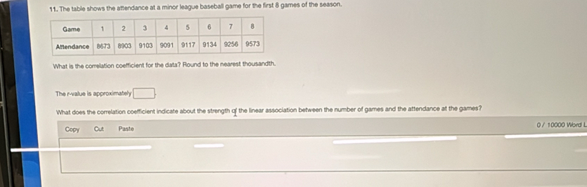 The table shows the attendance at a minor league baseball game for the first 8 games of the season. 
What is the correlation coefficient for the data? Round to the nearest thousandth. 
The r -value is approximately □. 
What does the correlation coefficient indicate about the strength of the linear association between the number of games and the attendance at the games? 
Copy Cut Paste 0 / 10000 Word L