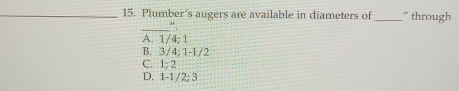 Plumber's augers are available in diameters of _'' through
_
A. 1/4; 1
B. 3/4; 1 -1/2
C. 1; 2
D. 1 -1/2; 3