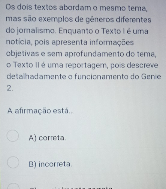 Os dois textos abordam o mesmo tema,
mas são exemplos de gêneros diferentes
do jornalismo. Enquanto o Texto I é uma
notícia, pois apresenta informações
objetivas e sem aprofundamento do tema,
o Texto II é uma reportagem, pois descreve
detalhadamente o funcionamento do Genie
2.
A afirmação está...
A) correta.
B) incorreta.