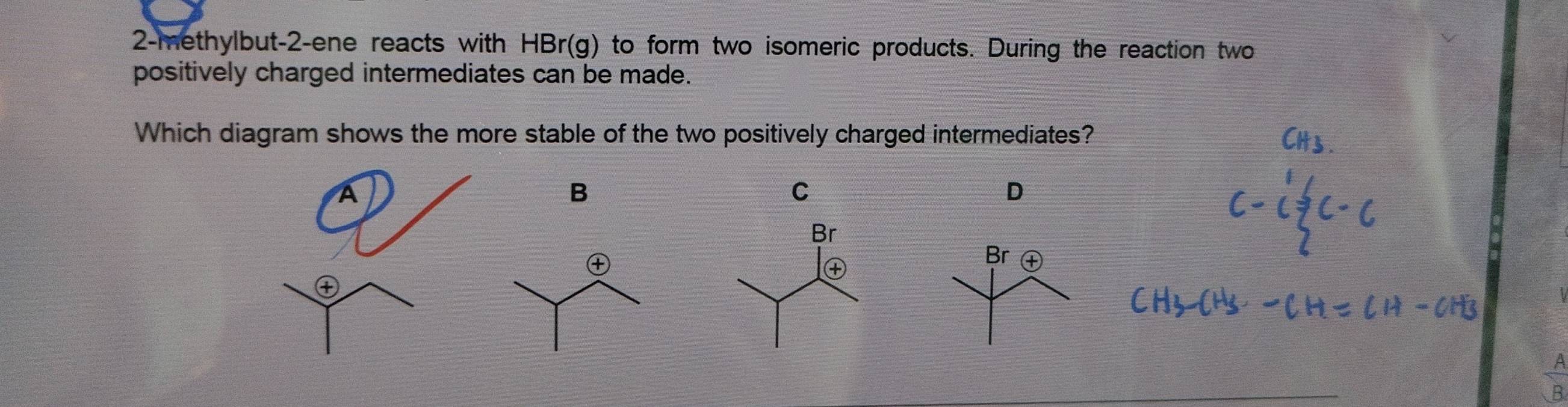 2-methylbut -2-ene reacts with HBr(g) to form two isomeric products. During the reaction two 
positively charged intermediates can be made. 
Which diagram shows the more stable of the two positively charged intermediates? 
B 
C 
D