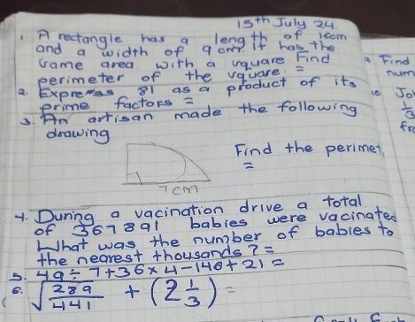 15^(th) July 24 
Arectangle has a length of +isom 
and a width of qom. if has the a Find 
came area with a vquare. Find 
perimeter of the vquare 2 Tum 
a. Exprewes 81 as a product of its Joh 
10 
erime factors = 
3. An artisan made the following  1/3 
drawing 
fre 
Find the perimer 

1. During a vacination drive a total 
of 36 789 I babies were vacinated 
What was the number of bables to
49/ 7+36* 4-146+21= the nearest thousands 7=
5. sqrt(frac 289)441+(2 1/3 )=
B.