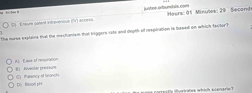 justee.orbundsis.com
M Fri Dec 6
D) Ensure patent intravenous (IV) access. Hours: 01 Minutes : 29 Seconds
The nurse explains that the mechanism that triggers rate and depth of respiration is based on which factor?
3.
A) Ease of respiration
B) Alveolar pressure
C) Patency of bronchi
D) Blood pH
nurse correctly illustrates which scenario?