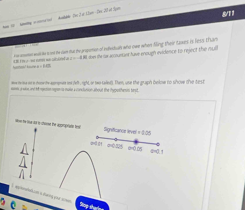 100 Submitting in external tool Available Dec 2 at 12am - Dec. 20 at 5pm 

A tox acomuntant would like to test the clam that the proportion of individuals who owe when filing their taxes is less than
0.20. If the z - test stanstic was calculated asz=-0.90 , does the tax accountant have enough evidence to reject the null 
hypothesis? Asisume a=0.025
Mime the brie dot to choose the appropriate test (left-, right, or two-tailed). Then, use the graph below to show the test 
statistic, p value, and the rejection region to make a conclusion about the hypothesis test 
Move the blue dot to choose the appropriate test Significance level =0.05
sigma =0.01 a=0.025 a=0.05 alpha =0.1
app.honorlock.com is sharing your screen. Stop sharing