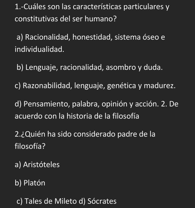 1.-Cuáles son las características particulares y
constitutivas del ser humano?
a) Racionalidad, honestidad, sistema óseo e
individualidad.
b) Lenguaje, racionalidad, asombro y duda.
c) Razonabilidad, lenguaje, genética y madurez.
d) Pensamiento, palabra, opinión y acción. 2. De
acuerdo con la historia de la filosofía
2.¿Quién ha sido considerado padre de la
filosofía?
a) Aristóteles
b) Platón
c) Tales de Mileto d) Sócrates