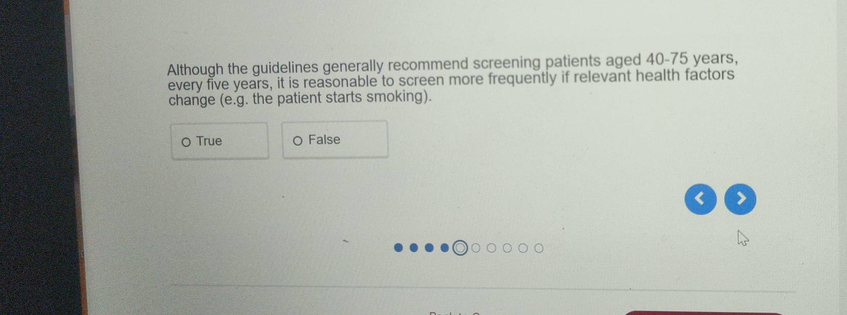 Although the guidelines generally recommend screening patients aged 40-75 years,
every five years, it is reasonable to screen more frequently if relevant health factors
change (e.g. the patient starts smoking).
O True O False
< >